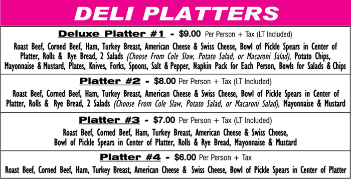 DELI PLATTERS
Deluxe Platter #1 - $9.00 Per Person + Tax (LT Included)
Roast Beef, Corned Beef, Ham, Turkey Breast, American Cheese & Swiss
Cheese, Bowl of Pickle Spears in Center of Platter, Rolls & Rye Bread,
2 Salads (Choose From Cole Slaw, Potato Salad, or Macaroni Salad)
Potato Chips, Mayonnaise & Mustard, Plates, Knives, Forks, Spoons,
Salt & Pepper, Napkin Pack for Each Person, Bowls for Salads & Chips
Platter #2 - $8.00 Per Person + Tax (LT Included)
Roast Beef, Corned Beef, Ham, Turkey Breast, American Cheese &
Swiss Cheese, Bowl of Pickle Spears in Center of Platter, Rolls &
Rye Bread, 2 Salads (Choose From Cole Slaw, Potato Salad,
or Macaroni Salad), Mayonnaise & Mustard
Platter #3 - $7.00 Per Person + Tax (LT Included)
Roast Beef, Corned Beef, Ham, Turkey Breast, American Cheese &
Swiss Cheese, Bowl of Pickle Spears in Center of Platter,
Rolls & Rye Bread, Mayonnaise & Mustard
Platter #4 - $6.50 Per Person + Tax
Roast Beef, Corned Beef, Ham, Turkey Breast, American Cheese &
Swiss Cheese, Bowl of Pickle Spears in Center of Platter